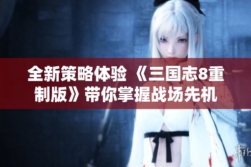 全新策略体验 《三国志8重制版》带你掌握战场先机