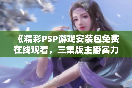 《精彩PSP游戏安装包免费在线观看，三集版主播实力推荐》