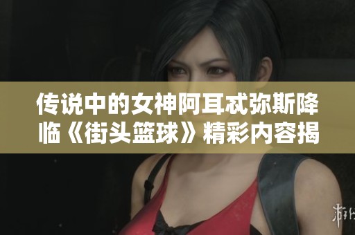传说中的女神阿耳忒弥斯降临《街头篮球》精彩内容揭晓