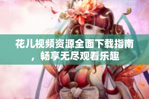花儿视频资源全面下载指南，畅享无尽观看乐趣