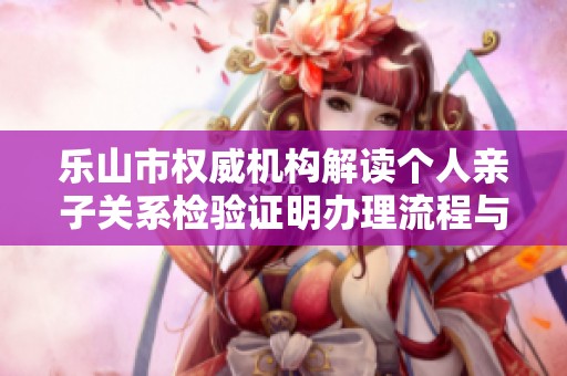 乐山市权威机构解读个人亲子关系检验证明办理流程与所需时间
