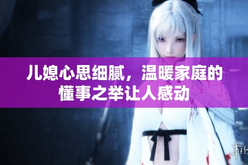 儿媳心思细腻，温暖家庭的懂事之举让人感动