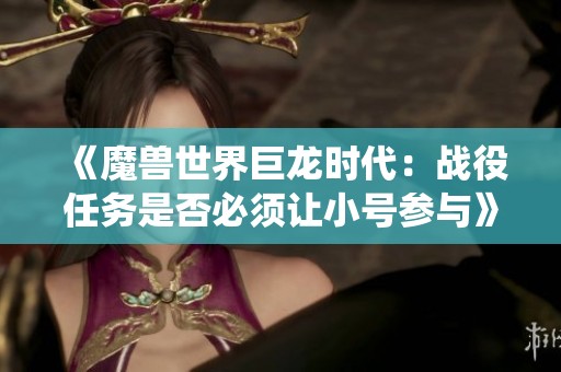 《魔兽世界巨龙时代：战役任务是否必须让小号参与》