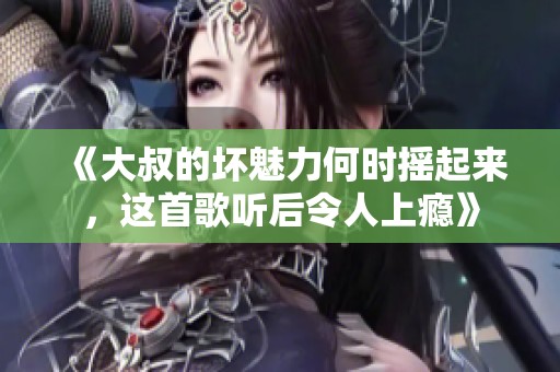 《大叔的坏魅力何时摇起来，这首歌听后令人上瘾》