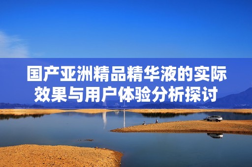 国产亚洲精品精华液的实际效果与用户体验分析探讨