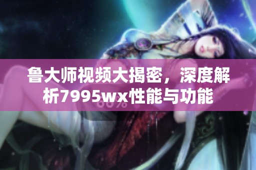 鲁大师视频大揭密，深度解析7995wx性能与功能