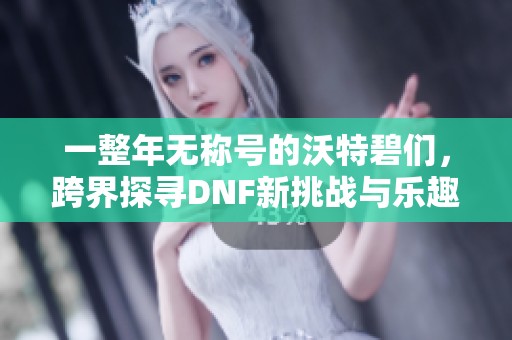 一整年无称号的沃特碧们，跨界探寻DNF新挑战与乐趣