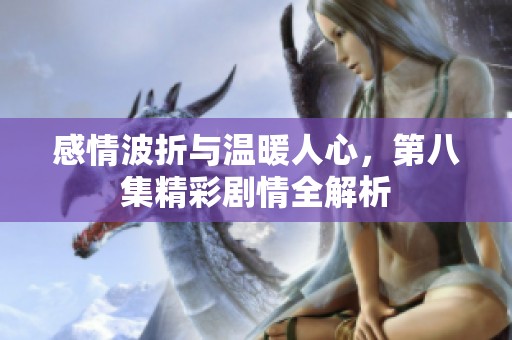 感情波折与温暖人心，第八集精彩剧情全解析