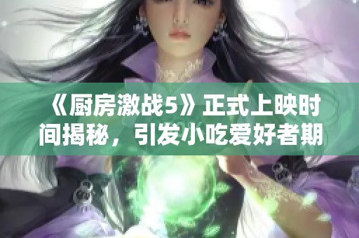 《厨房激战5》正式上映时间揭秘，引发小吃爱好者期待