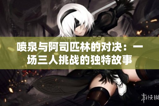 喷泉与阿司匹林的对决：一场三人挑战的独特故事
