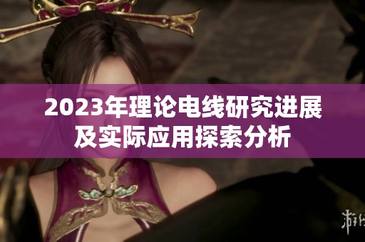 2023年理论电线研究进展及实际应用探索分析