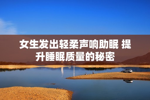 女生发出轻柔声响助眠 提升睡眠质量的秘密