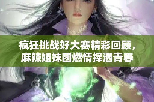 疯狂挑战好大赛精彩回顾，麻辣姐妹团燃情挥洒青春