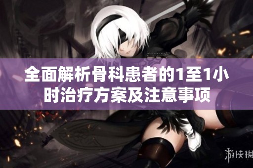 全面解析骨科患者的1至1小时治疗方案及注意事项