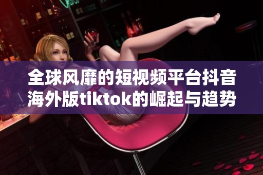 全球风靡的短视频平台抖音海外版tiktok的崛起与趋势分析