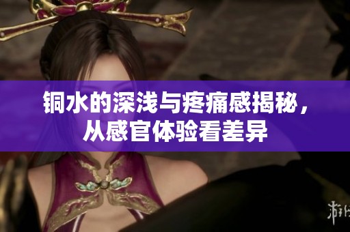 铜水的深浅与疼痛感揭秘，从感官体验看差异