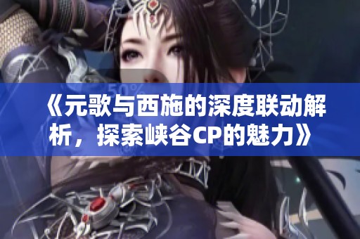 《元歌与西施的深度联动解析，探索峡谷CP的魅力》