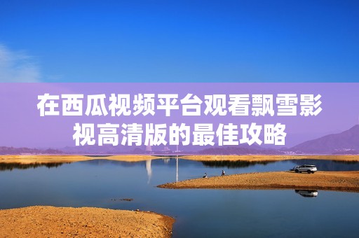 在西瓜视频平台观看飘雪影视高清版的最佳攻略