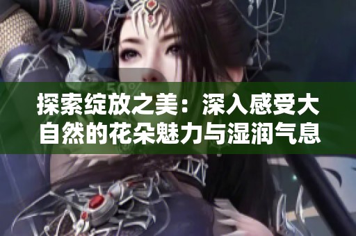探索绽放之美：深入感受大自然的花朵魅力与湿润气息