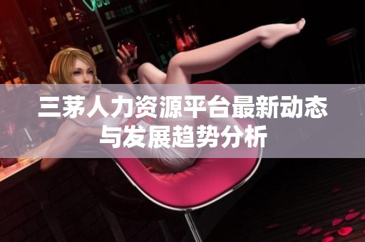 三茅人力资源平台最新动态与发展趋势分析