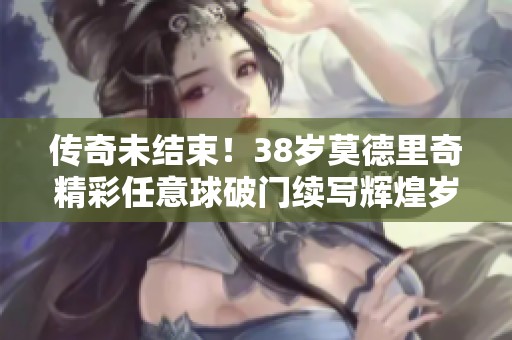 传奇未结束！38岁莫德里奇精彩任意球破门续写辉煌岁月