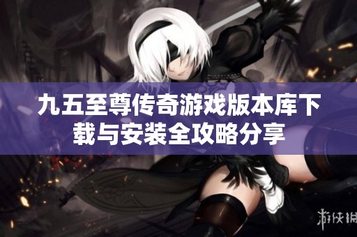九五至尊传奇游戏版本库下载与安装全攻略分享