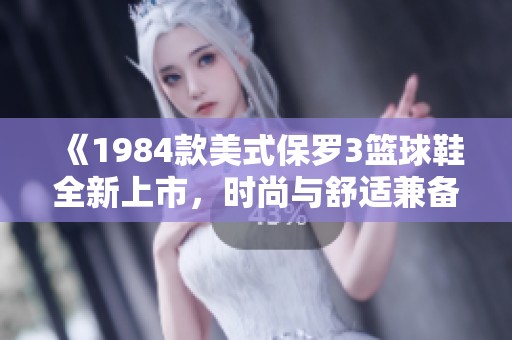 《1984款美式保罗3篮球鞋全新上市，时尚与舒适兼备》