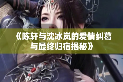 《陈轩与沈冰岚的爱情纠葛与最终归宿揭秘》