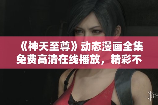 《神天至尊》动态漫画全集免费高清在线播放，精彩不断等你来享受