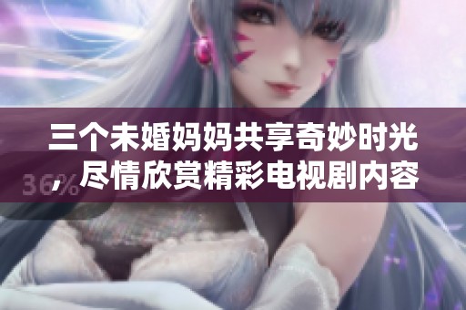 三个未婚妈妈共享奇妙时光，尽情欣赏精彩电视剧内容