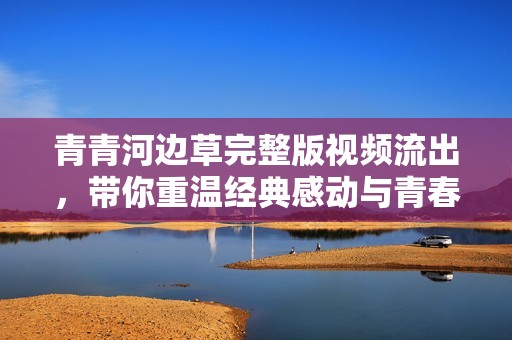 青青河边草完整版视频流出，带你重温经典感动与青春记忆