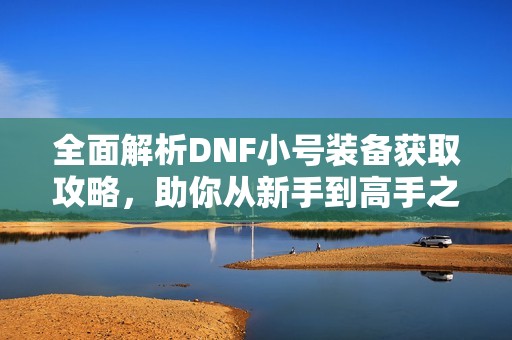 全面解析DNF小号装备获取攻略，助你从新手到高手之路