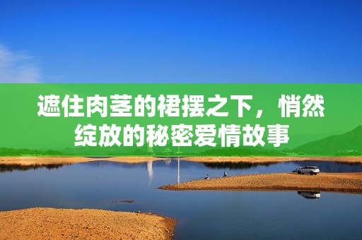 遮住肉茎的裙摆之下，悄然绽放的秘密爱情故事