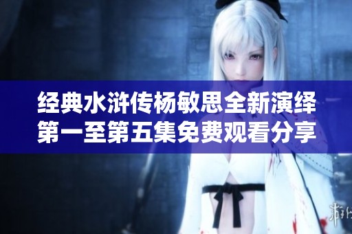 经典水浒传杨敏思全新演绎第一至第五集免费观看分享