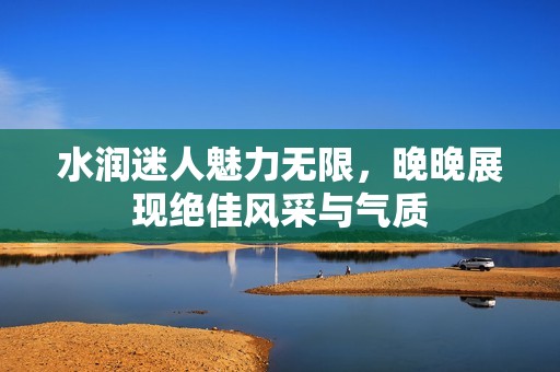 水润迷人魅力无限，晚晚展现绝佳风采与气质