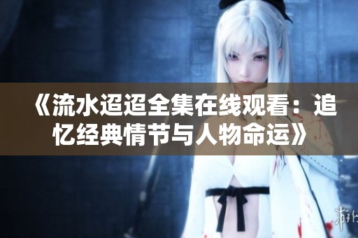《流水迢迢全集在线观看：追忆经典情节与人物命运》