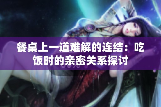 餐桌上一道难解的连结：吃饭时的亲密关系探讨