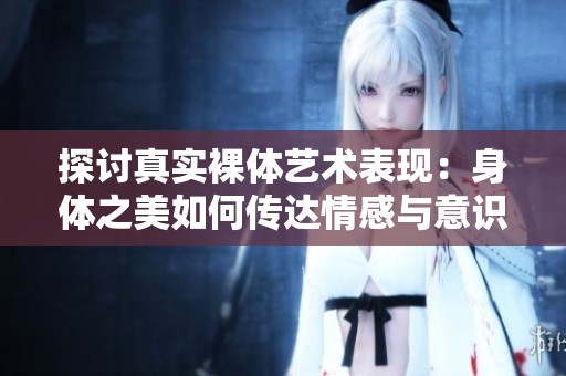 探讨真实裸体艺术表现：身体之美如何传达情感与意识