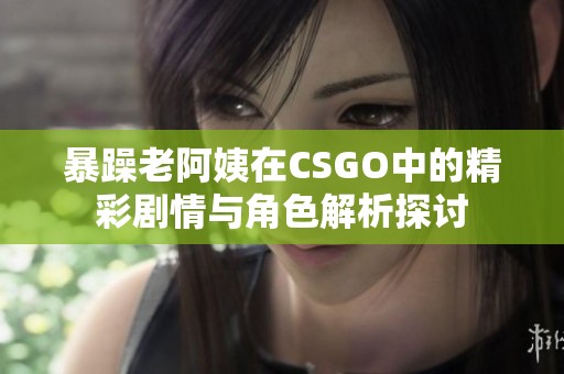 暴躁老阿姨在CSGO中的精彩剧情与角色解析探讨