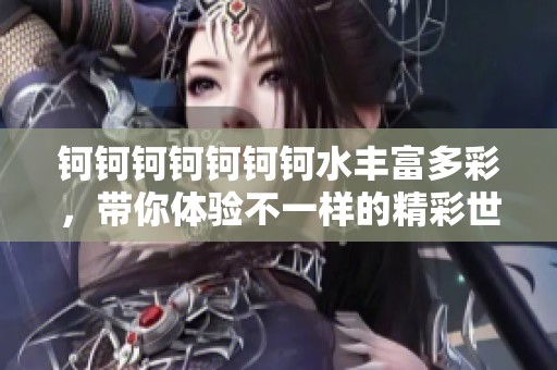 钶钶钶钶钶钶钶水丰富多彩，带你体验不一样的精彩世界