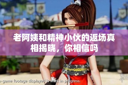 老阿姨和精神小伙的返场真相揭晓，你相信吗