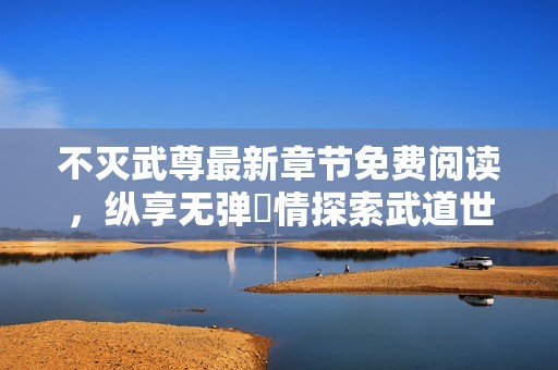 不灭武尊最新章节免费阅读，纵享无弹盡情探索武道世界