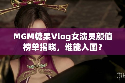 MGM糖果Vlog女演员颜值榜单揭晓，谁能入围？