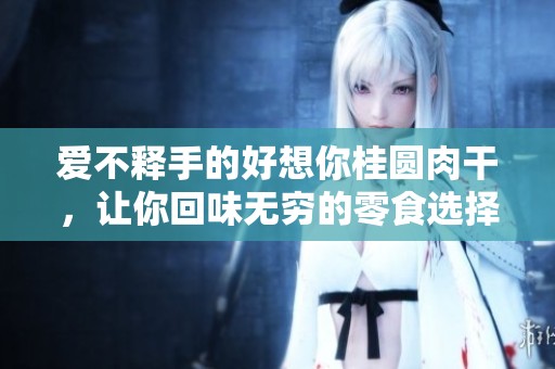 爱不释手的好想你桂圆肉干，让你回味无穷的零食选择