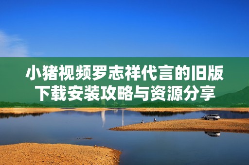 小猪视频罗志祥代言的旧版下载安装攻略与资源分享