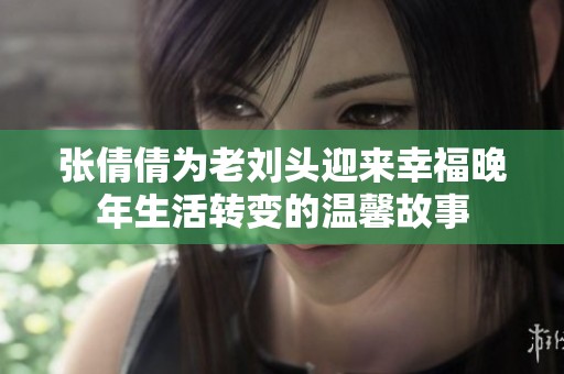 张倩倩为老刘头迎来幸福晚年生活转变的温馨故事