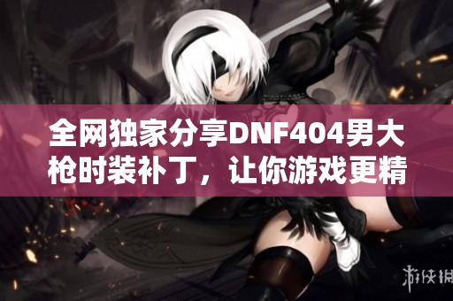 全网独家分享DNF404男大枪时装补丁，让你游戏更精彩！