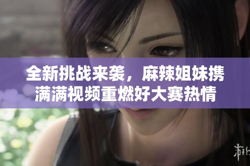 全新挑战来袭，麻辣姐妹携满满视频重燃好大赛热情