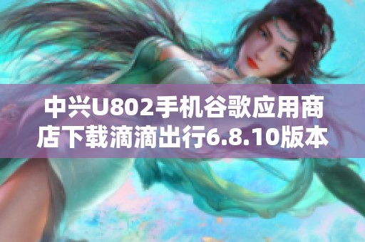 中兴U802手机谷歌应用商店下载滴滴出行6.8.10版本指南