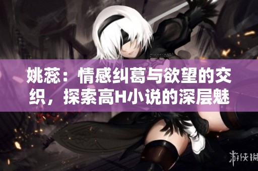 姚蕊：情感纠葛与欲望的交织，探索高H小说的深层魅力